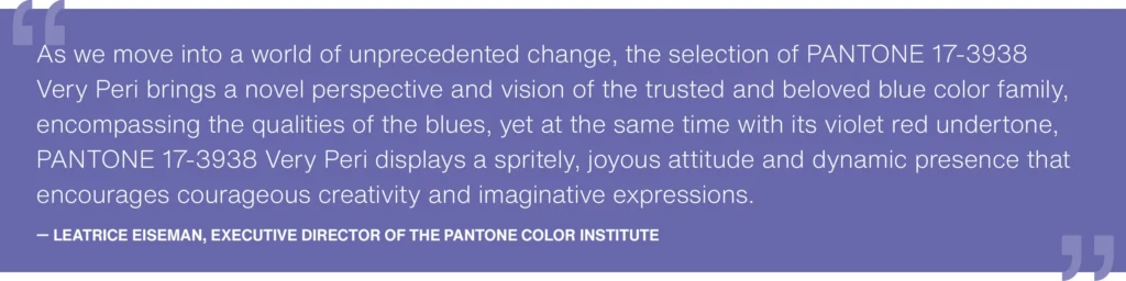 As we move into a world of unprecedented change, the selection of PANTONE 17-3938 Very Peri brings a novel perspective and vision of the trusted and beloved blue color family, encompassing the qualities of the blues, yet at the same time with its violet undertone, Very Peri displays a spritely, joyous attitude and dynamic presence that encourages creativity and imaginative expressions. - Leatrice Eiseman, Executive Director of the Pantone Color Institute