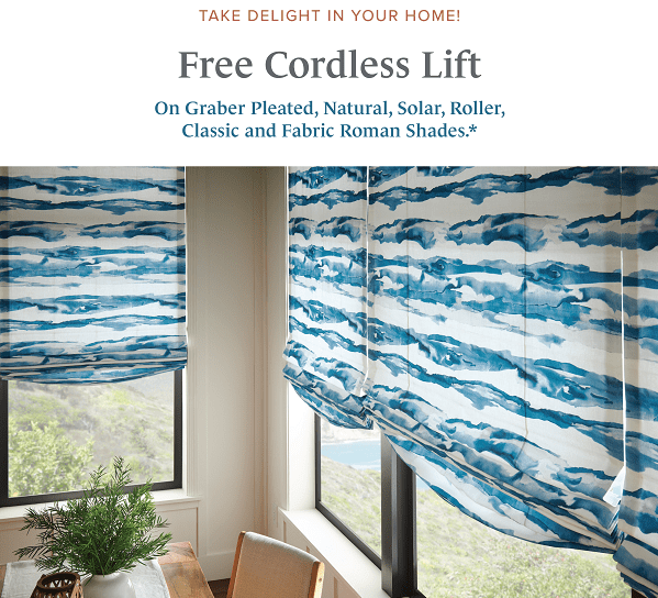 Free cordless lift on Graber Pleated, Natural, Solar, Roller, Classic and Fabric Roman shades* Valid July 2 - September 30, 2023 *Fabric shades include looped Roman, classic flat Roman, and seamless Roman styles only. Offer not available for Graber UltraLite Cordless or Dual Lift Systems. Excludes Graber Foundations products and commercial orders. Excludes Costco sales.
